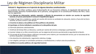 USO EXCLUSIVO EN LA MARINA DE GUERRA DEL PERÚ
Ley de Régimen Disciplinario Militar
Artículo 9.- Regulaciones en el ejercicio de algunos derechos constitucionales
La condición de militar conlleva, para el desempeño de sus funciones militares, la regulación del ejercicio de
determinados derechos fundamentales de la persona, consagrados en la Constitución Política del Perú. Estos
son los siguientes:
a.A la libertad de información, opinión, expresión y difusión de pensamiento en relación con asuntos de seguridad
nacional, sin previa autorización ni censura ni impedimento alguno.
b.A elegir el lugar de su residencia, cuando por asuntos del servicio es cambiado de colocación, dentro o fuera del territorio
nacional, así como a entrar o salir del país.
c. A reunirse en plazas y vías públicas con fines políticos o de protesta.
d.A participar, en forma individual o asociativa en la vida política del país.
e.A formular peticiones colectivamente.
f. Al disfrute del tiempo libre y al descanso, cuando por razones del servicio se disponga su participación.
g. A prestar trabajo sin su libre consentimiento, por las exigencias del servicio que demanda la seguridad de la Nación.
h.A la jornada de las 8 horas diarias o 48 horas semanales como máximo, por necesidad del servicio, por la naturaleza de los
servicios de guardia o actividades militares.
i. A los derechos de sindicalización, negociación colectiva y huelga.
j. A ser elegidos, participar en actividades partidarias o manifestaciones o realizar actos de proselitismo.
k.A deliberar en asuntos públicos y de seguridad nacional.
 