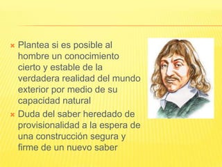  Plantea si es posible al
  hombre un conocimiento
  cierto y estable de la
  verdadera realidad del mundo
  exterior por medio de su
  capacidad natural
 Duda del saber heredado de
  provisionalidad a la espera de
  una construcción segura y
  firme de un nuevo saber
 