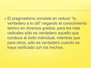    El pragmatismo consiste en reducir “lo
    verdadero a lo útil” negando el conocimiento
    teórico en diversos grados; para los más
    radicales sólo es verdadero aquello que
    conduce al éxito individual, mientras que
    para otros, sólo es verdadero cuando se
    haya verificado con los hechos.
 