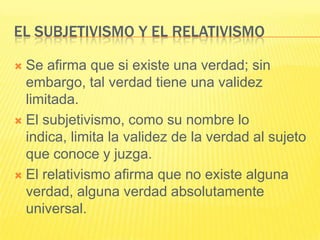 EL SUBJETIVISMO Y EL RELATIVISMO

 Se afirma que si existe una verdad; sin
  embargo, tal verdad tiene una validez
  limitada.
 El subjetivismo, como su nombre lo
  indica, limita la validez de la verdad al sujeto
  que conoce y juzga.
 El relativismo afirma que no existe alguna
  verdad, alguna verdad absolutamente
  universal.
 
