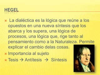 HEGEL

  La dialéctica es la lógica que reúne a los
  opuestos en una nueva síntesis que los
  abarca y los supera, una lógica de
  procesos, una lógica que, rige tanto al
  pensamiento como a la Naturaleza. Permite
  explicar el cambio delas cosas.
 Importancia al sujeto

 Tesis  Antítesis  Síntesis
 