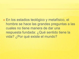    En los estadios teológico y metafísico, el
    hombre se hace las grandes preguntas a las
    cuales no tiene manera de dar una
    respuesta fundada: ¿Qué sentido tiene la
    vida? ¿Por qué existe el mundo?
 