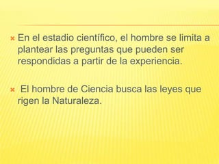    En el estadio científico, el hombre se limita a
    plantear las preguntas que pueden ser
    respondidas a partir de la experiencia.

    El hombre de Ciencia busca las leyes que
    rigen la Naturaleza.
 