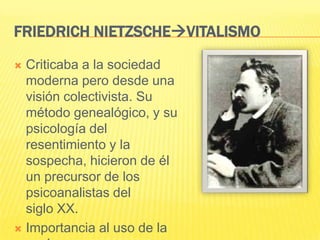 FRIEDRICH NIETZSCHEVITALISMO

 Criticaba a la sociedad
  moderna pero desde una
  visión colectivista. Su
  método genealógico, y su
  psicología del
  resentimiento y la
  sospecha, hicieron de él
  un precursor de los
  psicoanalistas del
  siglo XX.
 Importancia al uso de la
 