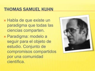 THOMAS SAMUEL KUHN

 Habla de que existe un
  paradigma que todas las
  ciencias comparten.
 Paradigma: modelo a
  seguir para el objeto de
  estudio. Conjunto de
  compromisos compartidos
  por una comunidad
  científica.
 