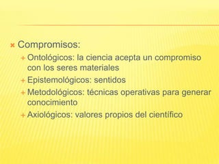    Compromisos:
     Ontológicos: la ciencia acepta un compromiso
      con los seres materiales
     Epistemológicos: sentidos

     Metodológicos: técnicas operativas para generar
      conocimiento
     Axiológicos: valores propios del científico
 