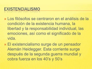 EXISTENCIALISMO

 Los filósofos se centraron en el análisis de la
  condición de la existencia humana, la
  libertad y la responsabilidad individual, las
  emociones, así como el significado de la
  vida.
 El existencialismo surge de un pensador
  Alemán Heidegger. Esta corriente surge
  después de la segunda guerra mundial y
  cobra fuerza en los 40’s y 50’s
 