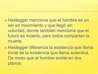  Heidegger menciona que el hombre es un
  ser en movimiento y que llegó sin
  voluntad, donde también menciona que el
  futuro es incierto, pero todos comparten la
  muerte.
 Heidegger diferencia la existencia que llama
  trivial de la existencia que llama autentica.
  De modo que el hombre existe en dos
  planos:
 