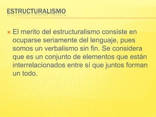 ESTRUCTURALISMO

   El merito del estructuralismo consiste en
    ocuparse seriamente del lenguaje, pues
    somos un verbalismo sin fin. Se considera
    que es un conjunto de elementos que están
    interrelacionados entre sí que juntos forman
    un todo.
 