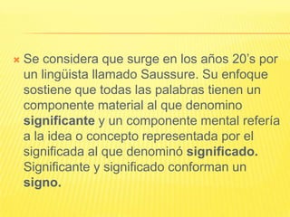   Se considera que surge en los años 20’s por
    un lingüista llamado Saussure. Su enfoque
    sostiene que todas las palabras tienen un
    componente material al que denomino
    significante y un componente mental refería
    a la idea o concepto representada por el
    significada al que denominó significado.
    Significante y significado conforman un
    signo.
 