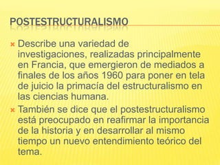 POSTESTRUCTURALISMO
 Describe una variedad de
  investigaciones, realizadas principalmente
  en Francia, que emergieron de mediados a
  finales de los años 1960 para poner en tela
  de juicio la primacía del estructuralismo en
  las ciencias humana.
 También se dice que el postestructuralismo
  está preocupado en reafirmar la importancia
  de la historia y en desarrollar al mismo
  tiempo un nuevo entendimiento teórico del
  tema.
 