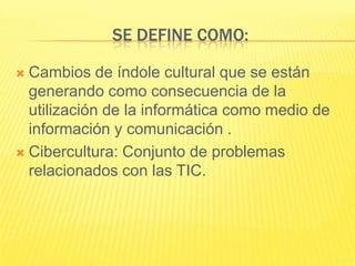 SE DEFINE COMO:

 Cambios de índole cultural que se están
  generando como consecuencia de la
  utilización de la informática como medio de
  información y comunicación .
 Cibercultura: Conjunto de problemas
  relacionados con las TIC.
 