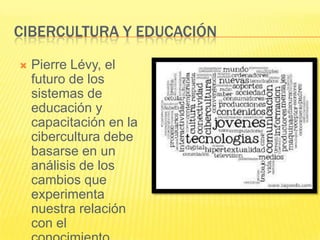 CIBERCULTURA Y EDUCACIÓN

   Pierre Lévy, el
    futuro de los
    sistemas de
    educación y
    capacitación en la
    cibercultura debe
    basarse en un
    análisis de los
    cambios que
    experimenta
    nuestra relación
    con el
 