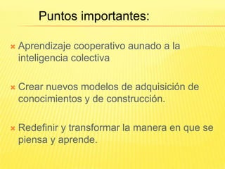 Puntos importantes:

   Aprendizaje cooperativo aunado a la
    inteligencia colectiva

   Crear nuevos modelos de adquisición de
    conocimientos y de construcción.

   Redefinir y transformar la manera en que se
    piensa y aprende.
 