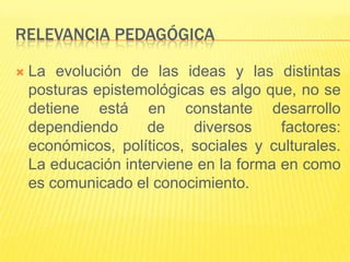 RELEVANCIA PEDAGÓGICA

   La evolución de las ideas y las distintas
    posturas epistemológicas es algo que, no se
    detiene está en constante desarrollo
    dependiendo      de    diversos     factores:
    económicos, políticos, sociales y culturales.
    La educación interviene en la forma en como
    es comunicado el conocimiento.
 