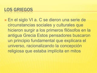 LOS GRIEGOS

   En el siglo VI a. C se dieron una serie de
    circunstancias sociales y culturales que
    hicieron surgir a los primeros filósofos en la
    antigua Grecia Estos pensadores buscaron
    un principio fundamental que explicara el
    universo, racionalizando la concepción
    religiosa que estaba implícita en mitos
 