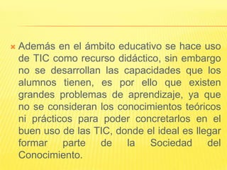    Además en el ámbito educativo se hace uso
    de TIC como recurso didáctico, sin embargo
    no se desarrollan las capacidades que los
    alumnos tienen, es por ello que existen
    grandes problemas de aprendizaje, ya que
    no se consideran los conocimientos teóricos
    ni prácticos para poder concretarlos en el
    buen uso de las TIC, donde el ideal es llegar
    formar    parte  de    la   Sociedad      del
    Conocimiento.
 