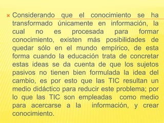   Considerando que el conocimiento se ha
    transformado únicamente en información, la
    cual    no   es    procesada     para    formar
    conocimiento, existen más posibilidades de
    quedar sólo en el mundo empírico, de esta
    forma cuando la educación trata de concretar
    estas ideas se da cuenta de que los sujetos
    pasivos no tienen bien formulada la idea del
    cambio, es por esto que las TIC resultan un
    medio didáctico para reducir este problema; por
    lo que las TIC son empleadas como medio
    para acercarse a la      información, y crear
    conocimiento.
 