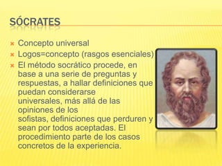 SÓCRATES
   Concepto universal
   Logos=concepto (rasgos esenciales)
   El método socrático procede, en
    base a una serie de preguntas y
    respuestas, a hallar definiciones que
    puedan considerarse
    universales, más allá de las
    opiniones de los
    sofistas, definiciones que perduren y
    sean por todos aceptadas. El
    procedimiento parte de los casos
    concretos de la experiencia.
 