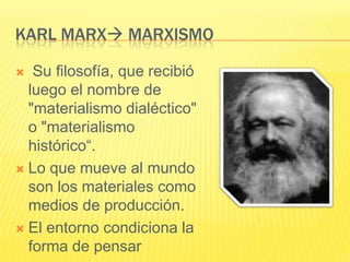 KARL MARX MARXISMO

  Su filosofía, que recibió
  luego el nombre de
  "materialismo dialéctico"
  o "materialismo
  histórico“.
 Lo que mueve al mundo
  son los materiales como
  medios de producción.
 El entorno condiciona la
  forma de pensar
 