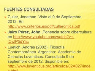 FUENTES CONSULTADAS
 Culler, Jonathan. Visto el 9 de Septiembre
  2012. En
  http://www.criterios.es/pdf/cullercritica.pdf
 Jairo Pérez, John ,Ponencia sobre cibercultura
  en http://www.youtube.com/watch?v=-
  iCwlP5dYac
 Luetich, Andrés (2002). Filosofía
  Contemporánea. Argentina: Academia de
  Ciencias Luventicus. Consultado 9 de
  septiembre de 2012, disponible en:
  http://www.luventicus.org/articulos/02A027/inde
 