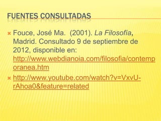 FUENTES CONSULTADAS

 Fouce, José Ma. (2001). La Filosofía,
  Madrid. Consultado 9 de septiembre de
  2012, disponible en:
  http://www.webdianoia.com/filosofia/contemp
  oranea.htm
 http://www.youtube.com/watch?v=VxvU-
  rAhoa0&feature=related
 