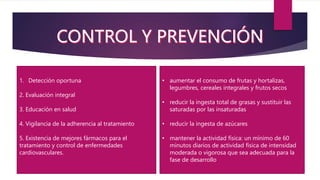 1. Detección oportuna
2. Evaluación integral
3. Educación en salud
4. Vigilancia de la adherencia al tratamiento
5. Existencia de mejores fármacos para el
tratamiento y control de enfermedades
cardiovasculares.
• aumentar el consumo de frutas y hortalizas,
legumbres, cereales integrales y frutos secos
• reducir la ingesta total de grasas y sustituir las
saturadas por las insaturadas
• reducir la ingesta de azúcares
• mantener la actividad física: un mínimo de 60
minutos diarios de actividad física de intensidad
moderada o vigorosa que sea adecuada para la
fase de desarrollo
 