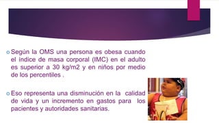  Según la OMS una persona es obesa cuando
el índice de masa corporal (IMC) en el adulto
es superior a 30 kg/m2 y en niños por medio
de los percentiles .
 Eso representa una disminución en la calidad
de vida y un incremento en gastos para los
pacientes y autoridades sanitarias.
 