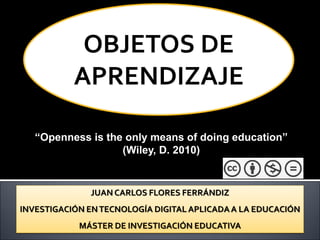 JUAN CARLOS FLORES FERRÁNDIZ
INVESTIGACIÓN ENTECNOLOGÍA DIGITAL APLICADAA LA EDUCACIÓN
MÁSTER DE INVESTIGACIÓN EDUCATIVA
“Openness is the only means of doing education”
(Wiley, D. 2010)
OBJETOS DE
APRENDIZAJE
 
