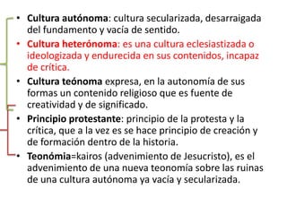 Cultura autónoma: cultura secularizada, desarraigada del fundamento y vacía de sentido.Cultura heterónoma: es una cultura eclesiastizada o ideologizada y endurecida en sus contenidos, incapaz de crítica.Cultura teónomaexpresa, en la autonomía de sus formas un contenido religioso que es fuente de creatividad y de significado.Principio protestante: principio de la protesta y la crítica, que a la vez es se hace principio de creación y de formación dentro de la historia.Teonómia=kairos (advenimiento de Jesucristo), es el advenimiento de una nueva teonomía sobre las ruinas de una cultura autónoma ya vacía y secularizada.