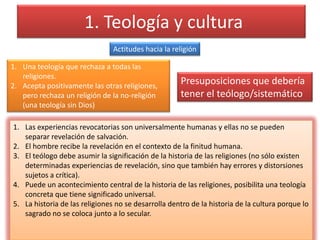  1. Teología y culturaActitudes hacia la religiónUna teología que rechaza a todas las religiones.Acepta positivamente las otras religiones, pero rechaza un religión de la no-religión (una teología sin Dios)Presuposiciones que debería tener el teólogo/sistemáticoLas experiencias revocatorias son universalmente humanas y ellas no se pueden separar revelación de salvación.El hombre recibe la revelación en el contexto de la finitud humana.El teólogo debe asumir la significación de la historia de las religiones (no sólo existen determinadas experiencias de revelación, sino que también hay errores y distorsiones sujetos a crítica).Puede un acontecimiento central de la historia de las religiones, posibilita una teología concreta que tiene significado universal.La historia de las religiones no se desarrolla dentro de la historia de la cultura porque lo sagrado no se coloca junto a lo secular.