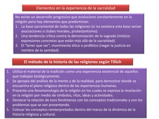 Elementos en la experiencia de la sacralidadNo existe un desarrollo progresivo que evolucione constantemente en la religión pero hay elementos que predominan:La base sacramental de todas las religiones (si no existiera esta base serian asociaciones o clubes morales, protestantismo).Una tendencia crítica contra la demonización de lo sagrado (místico expresiones concretas que están más allá de la sacralidad).El “tener que ser”, movimiento ético o profético (negar la justicia en nombre de la santidad)El método de la historia de las religiones según TillichUtiliza el material de la tradición como una experiencia existencial de aquellos que trabajan teológicamente.Se apropia del análisis de la mente y de la realidad, para demostrar donde se encuentra el plano religioso dentro de las experiencias humanas.Presenta una fenomenología de la religión en los cuales se expresa la revelación en la religión por medio de símbolos, ritos, ideas y actividades.Destacar la relación de esos fenómenos con los conceptos tradicionales y con los problemas que se van presentando.Colocar los conceptos reinterpretados dentro del marco de la dinámica de la historia religiosa y cultural.