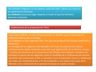 “los símbolos religiosos no son piedras caída del cielo”, tienen sus raíces en las experiencias humanas.Los símbolos comunican algo respecto al modo en que los hombres deberían analizarlosImplicaciones de la propuesta de TillichCapacidad profética, va más allá para pensar los desafíos que la historia de las religiones implica para el teólogo.Las religiones no han caído del cielo, sino que son producto de muchas tradiciones e influencias.Un teología de las religiones está llamada a formular las experiencias básicas universalmente válidas teniendo a ese telosque logrará al fin de la historia o ocaso.- La toma de conciencia de la importancia del diálogo interreligioso, considera con seriedad la historia de las religiones como el resultado de la confluencia de muchas corrientes que interactuan entre sí y apuntar a una comprensión mutua y respetuosa con todas sus manifestaciones, a fin de propender a una cultura de la paz, de la libertad y de la realización de la persona humana en nuestro mundo.