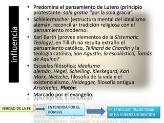 Predomina el pensamiento de Lutero (principio protestante: sola gratia “por la sola gracia”.Schleiermacher (estructura mental del idealismo alemán, reconciliar tradición religiosa con el pensamiento moderno.Karl Barth (provee elementos de la SistematicTeology), en Tillich no resulta extraño el pensamiento católico, Teilhard de Chardiny la teología católica, San Agustín, la escolástica, Tomás de Aquino?Escuelas filósofica; idealismo alemán, Hegel, Schelling, Kierkegard, Karl Marx, Nietzche, filosofía de la vida y el existencialismo, Heidegger, filosofía antigua Aristóteles, Platón.Marcado por el evangelio.influenciaENTENDIDA POR EL HOMBREVERDAD DE LA FEEL LENGUAJE TRADICIONAL SE HA VUELTO SIN SENTIDO