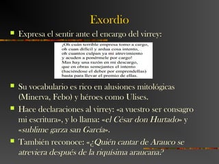 Exordio
 Expresa el sentir ante el encargo del virrey:
 Su vocabulario es rico en alusiones mitológicas
(Minerva, Febo) y héroes como Ulises.
 Hace declaraciones al virrey: «a vuestro ser consagro
mi escritura», y lo llama: «el César don Hurtado» y
«sublime garza san García».
 También reconoce: «¿Quién cantar de Arauco se
atreviera después de la riquísima araucana?
 