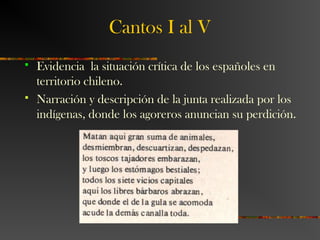 Cantos I al V
 Evidencia la situación crítica de los españoles en
territorio chileno.
 Narración y descripción de la junta realizada por los
indígenas, donde los agoreros anuncian su perdición.
 