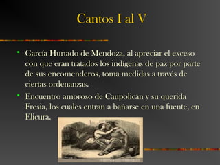 Cantos I al V
 García Hurtado de Mendoza, al apreciar el exceso
con que eran tratados los indígenas de paz por parte
de sus encomenderos, toma medidas a través de
ciertas ordenanzas.
 Encuentro amoroso de Caupolicán y su querida
Fresia, los cuales entran a bañarse en una fuente, en
Elicura.
 