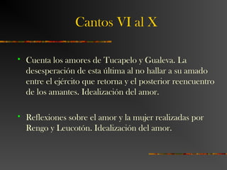 Cantos VI al X
 Cuenta los amores de Tucapelo y Gualeva. La
desesperación de esta última al no hallar a su amado
entre el ejército que retorna y el posterior reencuentro
de los amantes. Idealización del amor.
 Reflexiones sobre el amor y la mujer realizadas por
Rengo y Leucotón. Idealización del amor.
 