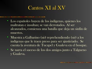 Cantos XI al XV
 Los españoles huyen de los indígenas, quienes los
maltratan e insultan; se van derrotados. Al ser
alcanzados, comienza una batalla que deja un sinfín de
muertos.
 Muestra a Galbarino (sic) reprehendiendo (sic) a los
indígenas que le traen preso para ser ajusticiado. Se
cuenta la aventura de Tucapel y Gualeva en el bosque.
 Se narra el suceso de los dos amigos junto a Talgueno
y Gualeva.
 