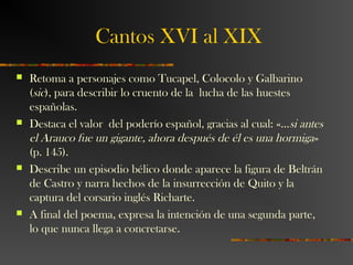 Cantos XVI al XIX
 Retoma a personajes como Tucapel, Colocolo y Galbarino
(sic), para describir lo cruento de la lucha de las huestes
españolas.
 Destaca el valor del poderío español, gracias al cual: «…si antes
el Arauco fue un gigante, ahora después de él es una hormiga»
(p. 145).
 Describe un episodio bélico donde aparece la figura de Beltrán
de Castro y narra hechos de la insurrección de Quito y la
captura del corsario inglés Richarte.
 A final del poema, expresa la intención de una segunda parte,
lo que nunca llega a concretarse.
 