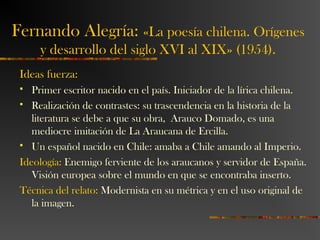 Ideas fuerza:
 Primer escritor nacido en el país. Iniciador de la lírica chilena.
 Realización de contrastes: su trascendencia en la historia de la
literatura se debe a que su obra, Arauco Domado, es una
mediocre imitación de La Araucana de Ercilla.
 Un español nacido en Chile: amaba a Chile amando al Imperio.
Ideología: Enemigo ferviente de los araucanos y servidor de España.
Visión europea sobre el mundo en que se encontraba inserto.
Técnica del relato: Modernista en su métrica y en el uso original de
la imagen.
Fernando Alegría: «La poesía chilena. Orígenes
y desarrollo del siglo XVI al XIX» (1954).
 