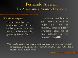 Visión europea:
 “Es el cabello liso y
ondeado,/ su frente,
cuello y mano son de
nieve,/ su boca de rubí,
graciosa y breve ”(V)
 “No reventó con llanto la
gran pena / ni de flaca
mujer dio allí la
muestra, / antes de furia y
viva rabia llena,/ con el
hijo adelante se le
muestra” (XXXIII)
“Un estudio crítico del poema será siempre, por eso, un constante
parangonar, un perpetuo ir y venir de Ercilla a Oña y de Oña a
Ercilla.» (Ctd. Solar Correa)
Fernando Alegría:
La Araucana y Arauco Domado
 