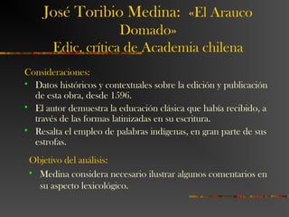 José Toribio Medina: «El Arauco
Domado»
Edic. crítica de Academia chilena
Consideraciones:
 Datos históricos y contextuales sobre la edición y publicación
de esta obra, desde 1596.
 El autor demuestra la educación clásica que había recibido, a
través de las formas latinizadas en su escritura.
 Resalta el empleo de palabras indígenas, en gran parte de sus
estrofas.
Objetivo del análisis:
 Medina considera necesario ilustrar algunos comentarios en
su aspecto lexicológico.
 