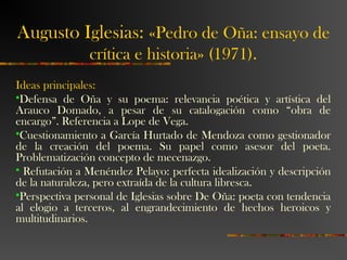 Augusto Iglesias: «Pedro de Oña: ensayo de
crítica e historia» (1971).
Ideas principales:
Defensa de Oña y su poema: relevancia poética y artística del
Arauco Domado, a pesar de su catalogación como “obra de
encargo”. Referencia a Lope de Vega.
Cuestionamiento a García Hurtado de Mendoza como gestionador
de la creación del poema. Su papel como asesor del poeta.
Problematización concepto de mecenazgo.
 Refutación a Menéndez Pelayo: perfecta idealización y descripción
de la naturaleza, pero extraída de la cultura libresca.
Perspectiva personal de Iglesias sobre De Oña: poeta con tendencia
al elogio a terceros, al engrandecimiento de hechos heroicos y
multitudinarios.
 