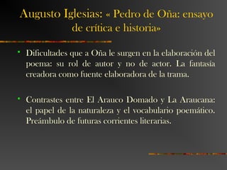 Augusto Iglesias: « Pedro de Oña: ensayo
de crítica e historia»
 Dificultades que a Oña le surgen en la elaboración del
poema: su rol de autor y no de actor. La fantasía
creadora como fuente elaboradora de la trama.
 Contrastes entre El Arauco Domado y La Araucana:
el papel de la naturaleza y el vocabulario poemático.
Preámbulo de futuras corrientes literarias.
 