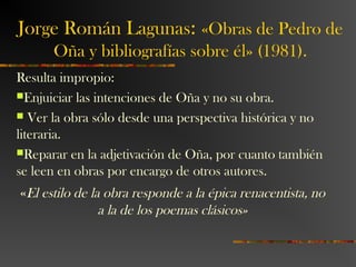 Jorge Román Lagunas: «Obras de Pedro de
Oña y bibliografías sobre él» (1981).
Resulta impropio:
Enjuiciar las intenciones de Oña y no su obra.
 Ver la obra sólo desde una perspectiva histórica y no
literaria.
Reparar en la adjetivación de Oña, por cuanto también
se leen en obras por encargo de otros autores.
«El estilo de la obra responde a la épica renacentista, no
a la de los poemas clásicos»
 