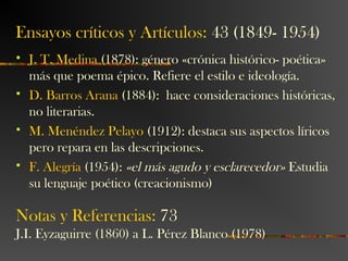 Ensayos críticos y Artículos: 43 (1849- 1954)
 J. T. Medina (1878): género «crónica histórico- poética»
más que poema épico. Refiere el estilo e ideología.
 D. Barros Arana (1884): hace consideraciones históricas,
no literarias.
 M. Menéndez Pelayo (1912): destaca sus aspectos líricos
pero repara en las descripciones.
 F. Alegría (1954): «el más agudo y esclarecedor» Estudia
su lenguaje poético (creacionismo)
Notas y Referencias: 73
J.I. Eyzaguirre (1860) a L. Pérez Blanco (1978)
 