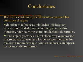 Conclusiones
Recursos estilísticos y procedimientos con que Oña
construye el relato:
Abundantes referencias mitológico- clásicas para
precisar las realidades narradas: comparar bandos
opuestos, referir al virrey como un dechado de virtudes.
Mezcla épica y retórica a nivel elocutivo y organización
macrotextual: caracteriza a los personajes mediante los
diálogos y monólogos que pone en su boca, e interpreta
los alcances de los mismos.
 