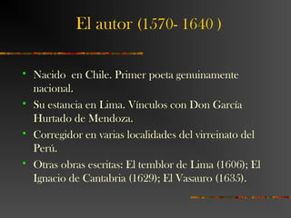 El autor (1570- 1640 )
 Nacido en Chile. Primer poeta genuinamente
nacional.
 Su estancia en Lima. Vínculos con Don García
Hurtado de Mendoza.
 Corregidor en varias localidades del virreinato del
Perú.
 Otras obras escritas: El temblor de Lima (1606); El
Ignacio de Cantabria (1629); El Vasauro (1635).
 