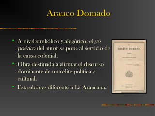 Arauco Domado
 A nivel simbólico y alegórico, el yo
poético del autor se pone al servicio de
la causa colonial.
 Obra destinada a afirmar el discurso
dominante de una élite política y
cultural.
 Esta obra es diferente a La Araucana.
 